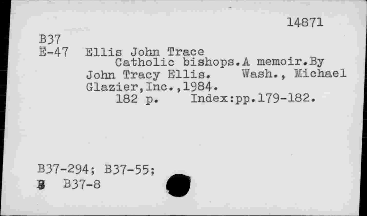 ﻿14871
B37
$-47 Ellis John Trace
Catholic bishops.A memoir.ByJohn Tracy Ellis. Wash., Michael Glazier,Inc.,1984.
182 p. Index:pp.179-182.
B37-294; B37-55;
3 B37-8